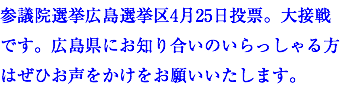 参議院選挙広島選挙区4月25日投票。大接戦です。広島県にお知り合いのいらっしゃる方はぜひお声をかけをお願いいたします。